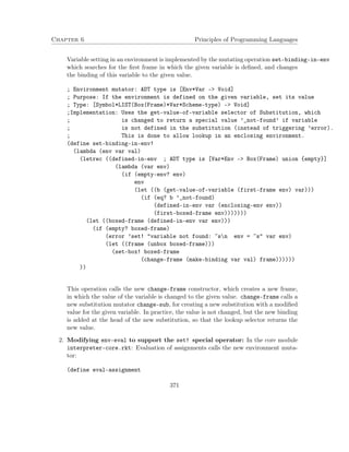 Chapter 6 Principles of Programming Languages
Variable setting in an environment is implemented by the mutating operation set-binding-in-env
which searches for the ﬁrst frame in which the given variable is deﬁned, and changes
the binding of this variable to the given value.
; Environment mutator: ADT type is [Env*Var -> Void]
; Purpose: If the environment is defined on the given variable, set its value
; Type: [Symbol*LIST(Box(Frame)*Var*Scheme-type) -> Void]
;Implementation: Uses the get-value-of-variable selector of Substitution, which
; is changed to return a special value ’_not-found’ if variable
; is not defined in the substitution (instead of triggering ’error).
; This is done to allow lookup in an enclosing environment.
(define set-binding-in-env!
(lambda (env var val)
(letrec ((defined-in-env ; ADT type is [Var*Env -> Box(Frame) union {empty}]
(lambda (var env)
(if (empty-env? env)
env
(let ((b (get-value-of-variable (first-frame env) var)))
(if (eq? b ’_not-found)
(defined-in-env var (enclosing-env env))
(first-boxed-frame env)))))))
(let ((boxed-frame (defined-in-env var env)))
(if (empty? boxed-frame)
(error ’set! "variable not found: ~sn env = ~s" var env)
(let ((frame (unbox boxed-frame)))
(set-box! boxed-frame
(change-frame (make-binding var val) frame))))))
))
This operation calls the new change-frame constructor, which creates a new frame,
in which the value of the variable is changed to the given value. change-frame calls a
new substitution mutator change-sub, for creating a new substitution with a modiﬁed
value for the given variable. In practice, the value is not changed, but the new binding
is added at the head of the new substitution, so that the lookup selector returns the
new value.
2. Modifying env-eval to support the set! special operator: In the core module
interpreter-core.rkt: Evaluation of assignments calls the new environment muta-
tor:
(define eval-assignment
371
 