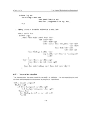 Chapter 6 Principles of Programming Languages
(lambda (exp env)
(set-binding-in-env! env
(assignment-variable exp)
(env-eval (assignment-value exp) env))
’ok))
3. Adding letrec as a derived expression in the ASP:
(define letrec->let
(lambda (exp)
(letrec ((make-body (lambda (vars vals)
(if (null? vars)
(letrec-body exp)
(make-sequence (make-assignment (car vars)
(car vals))
(make-body (cdr vars)
(cdr vals))))))
(make-bindings (lambda (vars)
(map (lambda (var) (list var ’unassigned))
vars)))
)
(let* ((vars (letrec-variables exp))
(vals (letrec-initial-values exp))
)
(make-let (make-bindings vars) (make-body vars vals))))
))
6.3.2 Imperative compiler
The compiler uses the same data structure and ASP packages. The only modiﬁcation is to
added syntax analysis and translation of assignment expressions:
(define analyze-assignment
(lambda (exp)
(let ((var (assignment-variable exp))
(val (analyze (assignment-value exp))))
(lambda (env)
(set-binding-in-env! env var (val env))
’ok))))
372
 