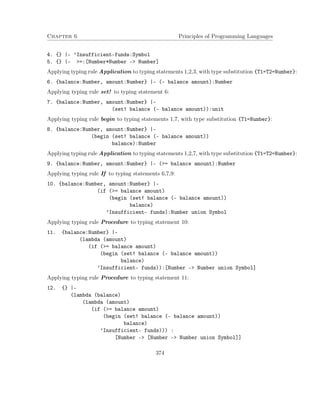 Chapter 6 Principles of Programming Languages
4. {} |- ’Insufficient-funds:Symbol
5. {} |- >=:[Number*Number -> Number]
Applying typing rule Application to typing statements 1,2,3, with type substitution {T1=T2=Number}:
6. {balance:Number, amount:Number} |- (- balance amount):Number
Applying typing rule set! to typing statement 6:
7. {balance:Number, amount:Number} |-
(set! balance (- balance amount)):unit
Applying typing rule begin to typing statements 1,7, with type substitution {T1=Number}:
8. {balance:Number, amount:Number} |-
(begin (set! balance (- balance amount))
balance):Number
Applying typing rule Application to typing statements 1,2,7, with type substitution {T1=T2=Number}:
9. {balance:Number, amount:Number} |- (>= balance amount):Number
Applying typing rule If to typing statements 6,7,9:
10. {balance:Number, amount:Number} |-
(if (>= balance amount)
(begin (set! balance (- balance amount))
balance)
’Insufficient- funds):Number union Symbol
Applying typing rule Procedure to typing statement 10:
11. {balance:Number} |-
(lambda (amount)
(if (>= balance amount)
(begin (set! balance (- balance amount))
balance)
’Insufficient- funds)):[Number -> Number union Symbol]
Applying typing rule Procedure to typing statement 11:
12. {} |-
(lambda (balance)
(lambda (amount)
(if (>= balance amount)
(begin (set! balance (- balance amount))
balance)
’Insufficient- funds))) :
[Number -> [Number -> Number union Symbol]]
374
 