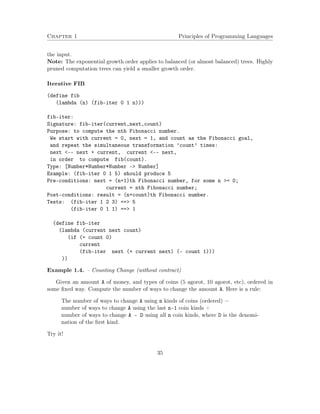 Chapter 1 Principles of Programming Languages
the input.
Note: The exponential growth order applies to balanced (or almost balanced) trees. Highly
pruned computation trees can yield a smaller growth order.
Iterative FIB
(define fib
(lambda (n) (fib-iter 0 1 n)))
fib-iter:
Signature: fib-iter(current,next,count)
Purpose: to compute the nth Fibonacci number.
We start with current = 0, next = 1, and count as the Fibonacci goal,
and repeat the simultaneous transformation ’count’ times:
next <-- next + current, current <-- next,
in order to compute fib(count).
Type: [Number*Number*Number -> Number]
Example: (fib-iter 0 1 5) should produce 5
Pre-conditions: next = (n+1)th Fibonacci number, for some n >= 0;
current = nth Fibonacci number;
Post-conditions: result = (n+count)th Fibonacci number.
Tests: (fib-iter 1 2 3) ==> 5
(fib-iter 0 1 1) ==> 1
(define fib-iter
(lambda (current next count)
(if (= count 0)
current
(fib-iter next (+ current next) (- count 1)))
))
Example 1.4. – Counting Change (without contract)
Given an amount A of money, and types of coins (5 agorot, 10 agorot, etc), ordered in
some ﬁxed way. Compute the number of ways to change the amount A. Here is a rule:
The number of ways to change A using n kinds of coins (ordered) =
number of ways to change A using the last n-1 coin kinds +
number of ways to change A - D using all n coin kinds, where D is the denomi-
nation of the ﬁrst kind.
Try it!
35
 