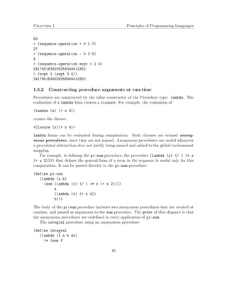 Chapter 1 Principles of Programming Languages
60
> (sequence-operation + 0 2 7)
27
> (sequence-operation - 0 3 5)
4
> (sequence-operation expt 1 2 4)
2417851639229258349412352
> (expt 2 (expt 3 4))
2417851639229258349412352
1.5.2 Constructing procedure arguments at run-time
Procedures are constructed by the value constructor of the Procedure type: lambda. The
evaluation of a lambda form creates a closure. For example, the evaluation of
(lambda (x) (+ x 4))
creates the closure:
<Closure (x)(+ x 4)>
lambda forms can be evaluated during computation. Such closures are termed anony-
mous procedures, since they are not named. Anonymous procedures are useful whenever
a procedural abstraction does not justify being named and added to the global environment
mapping.
For example, in deﬁning the pi-sum procedure, the procedure (lambda (x) (/ 1 (* x
(+ x 2)))) that deﬁnes the general form of a term in the sequence is useful only for this
computation. It can be passed directly to the pi-sum procedure:
(define pi-sum
(lambda (a b)
(sum (lambda (x) (/ 1 (* x (+ x 2))))
a
(lambda (x) (+ x 4))
b)))
The body of the pi-sum procedure includes two anonymous procedures that are created at
runtime, and passed as arguments to the sum procedure. The price of this elegance is that
the anonymous procedures are redeﬁned in every application of pi-sum.
The integral procedure using an anonymous procedure:
(define integral
(lambda (f a b dx)
(* (sum f
46
 