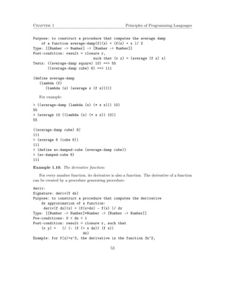 Chapter 1 Principles of Programming Languages
Purpose: to construct a procedure that computes the average damp
of a function average-damp(f)(x) = (f(x) + x )/ 2
Type: [[Number -> Number] -> [Number -> Number]]
Post-condition: result = closure r,
such that (r x) = (average (f x) x)
Tests: ((average-damp square) 10) ==> 55
((average-damp cube) 6) ==> 111
(define average-damp
(lambda (f)
(lambda (x) (average x (f x)))))
For example:
> ((average-damp (lambda (x) (* x x))) 10)
55
> (average 10 ((lambda (x) (* x x)) 10))
55
((average-damp cube) 6)
111
> (average 6 (cube 6))
111
> (define av-damped-cube (average-damp cube))
> (av-damped-cube 6)
111
Example 1.10. The derivative function:
For every number function, its derivative is also a function. The derivative of a function
can be created by a procedure generating procedure:
deriv:
Signature: deriv(f dx)
Purpose: to construct a procedure that computes the derivative
dx approximation of a function:
deriv(f dx)(x) = (f(x+dx) - f(x) )/ dx
Type: [[Number -> Number]*Number -> [Number -> Number]]
Pre-conditions: 0 < dx < 1
Post-condition: result = closure r, such that
(r y) = (/ (- (f (+ x dx)) (f x))
dx)
Example: for f(x)=x^3, the derivative is the function 3x^2,
53
 