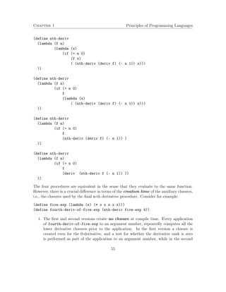 Chapter 1 Principles of Programming Languages
(define nth-deriv
(lambda (f n)
(lambda (x)
(if (= n 0)
(f x)
( (nth-deriv (deriv f) (- n 1)) x)))
))
(define nth-deriv
(lambda (f n)
(if (= n 0)
f
(lambda (x)
( (nth-deriv (deriv f) (- n 1)) x)))
))
(define nth-deriv
(lambda (f n)
(if (= n 0)
f
(nth-deriv (deriv f) (- n 1)) )
))
(define nth-deriv
(lambda (f n)
(if (= n 0)
f
(deriv (nth-deriv f (- n 1)) ))
))
The four procedures are equivalent in the sense that they evaluate to the same function.
However, there is a crucial diﬀerence in terms of the creation time of the auxiliary closures,
i.e., the closures used by the ﬁnal n-th derivative procedure. Consider for example:
(define five-exp (lambda (x) (* x x x x x)))
(define fourth-deriv-of-five-exp (nth-deriv five-exp 4))
1. The ﬁrst and second versions create no closure at compile time. Every application
of fourth-deriv-of-five-exp to an argument number, repeatedly computes all the
lower derivative closures prior to the application. In the ﬁrst version a closure is
created even for the 0-derivative, and a test for whether the derivative rank is zero
is performed as part of the application to an argument number, while in the second
55
 
