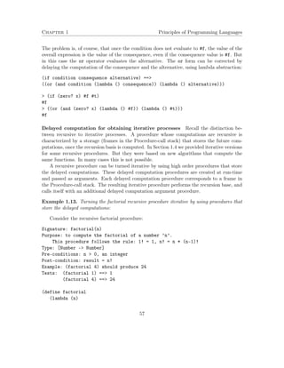Chapter 1 Principles of Programming Languages
The problem is, of course, that once the condition does not evaluate to #f, the value of the
overall expression is the value of the consequence, even if the consequence value is #f. But
in this case the or operator evaluates the alternative. The or form can be corrected by
delaying the computation of the consequence and the alternative, using lambda abstraction:
(if condition consequence alternative) ==>
((or (and condition (lambda () consequence)) (lambda () alternative)))
> (if (zero? x) #f #t)
#f
> ((or (and (zero? x) (lambda () #f)) (lambda () #t)))
#f
Delayed computation for obtaining iterative processes Recall the distinction be-
tween recursive to iterative processes. A procedure whose computations are recursive is
characterized by a storage (frames in the Procedure-call stack) that stores the future com-
putations, once the recursion basis is computed. In Section 1.4 we provided iterative versions
for some recursive procedures. But they were based on new algorithms that compute the
same functions. In many cases this is not possible.
A recursive procedure can be turned iterative by using high order procedures that store
the delayed computations. These delayed computation procedures are created at run-time
and passed as arguments. Each delayed computation procedure corresponds to a frame in
the Procedure-call stack. The resulting iterative procedure performs the recursion base, and
calls itself with an additional delayed computation argument procedure.
Example 1.13. Turning the factorial recursive procedure iterative by using procedures that
store the delayed computations:
Consider the recursive factorial procedure:
Signature: factorial(n)
Purpose: to compute the factorial of a number ’n’.
This procedure follows the rule: 1! = 1, n! = n * (n-1)!
Type: [Number -> Number]
Pre-conditions: n > 0, an integer
Post-condition: result = n!
Example: (factorial 4) should produce 24
Tests: (factorial 1) ==> 1
(factorial 4) ==> 24
(define factorial
(lambda (n)
57
 