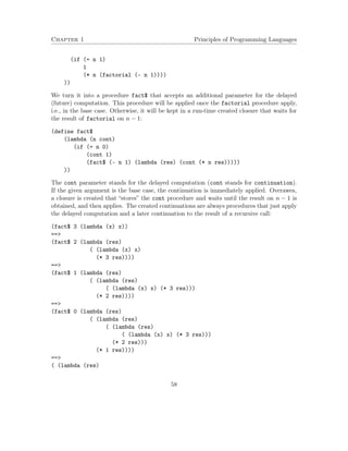 Chapter 1 Principles of Programming Languages
(if (= n 1)
1
(* n (factorial (- n 1))))
))
We turn it into a procedure fact$ that accepts an additional parameter for the delayed
(future) computation. This procedure will be applied once the factorial procedure apply,
i.e., in the base case. Otherwise, it will be kept in a run-time created closure that waits for
the result of factorial on n − 1:
(define fact$
(lambda (n cont)
(if (= n 0)
(cont 1)
(fact$ (- n 1) (lambda (res) (cont (* n res)))))
))
The cont parameter stands for the delayed computation (cont stands for continuation).
If the given argument is the base case, the continuation is immediately applied. Overawes,
a closure is created that “stores” the cont procedure and waits until the result on n − 1 is
obtained, and then applies. The created continuations are always procedures that just apply
the delayed computation and a later continuation to the result of a recursive call:
(fact$ 3 (lambda (x) x))
==>
(fact$ 2 (lambda (res)
( (lambda (x) x)
(* 3 res))))
==>
(fact$ 1 (lambda (res)
( (lambda (res)
( (lambda (x) x) (* 3 res)))
(* 2 res))))
==>
(fact$ 0 (lambda (res)
( (lambda (res)
( (lambda (res)
( (lambda (x) x) (* 3 res)))
(* 2 res)))
(* 1 res))))
==>
( (lambda (res)
58
 