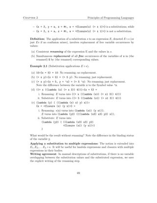 Chapter 2 Principles of Programming Languages
− {x = 3, y = a, z = #t, w = <Closure(x) (+ x 1)>} is a substitutions, while
− {x = 3, x = a, z = #t, w = <Closure(x) (+ x 1)>} is not a substitution.
Deﬁnition: The application of a substitution s to an expression E, denoted E ◦ s (or
just Es if no confusion arises), involves replacement of free variable occurrences by
values:
(a) Consistent renaming of the expression E and the values in s.
(b) Simultaneous replacement of all free occurrences of the variables of s in (the
renamed) E by (the renamed) corresponding values.
Example 2.1 (Substitution applications E ◦ s).
(a) 10◦{x = 5} = 10: No renaming; no replacement.
(b) (+ x y)◦{x = 5} = (+ 5 y): No renaming; just replacement.
(c) (+ x y)◦{x = 5, y = ’x} = (+ 5 ’x): No renaming; just replacement.
Note the diﬀerence between the variable x to the Symbol value ’x.
(d) ((+ x ((lambda (x) (+ x 3)) 4)))◦{x = 5} =
i. Renaming: E turns into ((+ x ((lambda (x1) (+ x1 3)) 4)))
ii. Substitute: E turns into ((+ 5 ((lambda (x1) (+ x1 3)) 4)))
(e) (lambda (y) ( ((lambda (x) x) y) x))◦
{x = <Closure (x) (y x)>} =
i. Renaming: s(x) turns into (lambda (x1) (y x1));
E turns into (lambda (y2) (((lambda (x3) x3) y2) x));
ii. Substitute: E turns into
(lambda (y2) ( ((lambda (x3) x3) y2)
<Closure (x1) (y x1)>)
)
What would be the result without renaming? Note the diﬀerence in the binding status
of the variable y.
Applying a substitution to multiple expressions: The notion is extended into
E1, E2, . . . En ◦ s. It will be useful for lambda expressions and closures with multiple
expressions in their bodies.
Writing agreement: In manual descriptions of substitutions, if there is no variable
overlapping between the substitution values and the substituted expression, we save
the explicit writing of the renaming step.
69
 