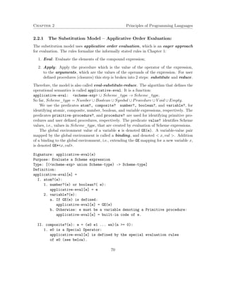 Chapter 2 Principles of Programming Languages
2.2.1 The Substitution Model – Applicative Order Evaluation:
The substitution model uses applicative order evaluation, which is an eager approach
for evaluation. The rules formalize the informally stated rules in Chapter 1:
1. Eval: Evaluate the elements of the compound expression;
2. Apply: Apply the procedure which is the value of the operator of the expression,
to the arguments, which are the values of the operands of the expression. For user
deﬁned procedures (closures) this step is broken into 2 steps: substitute and reduce.
Therefore, the model is also called eval-substitute-reduce. The algorithm that deﬁnes the
operational semantics is called applicative-eval. It is a function:
applicative-eval: <scheme-exp> ∪ Scheme_type → Scheme_type.
So far, Scheme_type = Number ∪ Boolean ∪ Symbol ∪ Procedure ∪ V oid ∪ Empty.
We use the predicates atom?, composite? number?, boolean?, and variable?, for
identifying atomic, composite, number, boolean, and variable expressions, respectively. The
predicates primitive-procedure?, and procedure? are used for identifying primitive pro-
cedures and user deﬁned procedures, respectively. The predicate value? identiﬁes Scheme
values, i.e., values in Scheme_type, that are created by evaluation of Scheme expressions.
The global environment value of a variable e is denoted GE(e). A variable-value pair
mapped by the global environment is called a binding, and denoted < x, val >. Addition
of a binding to the global environment, i.e., extending the GE mapping for a new variable x,
is denoted GE*<x, val>.
Signature: applicative-eval(e)
Purpose: Evaluate a Scheme expression
Type: [(<scheme-exp> union Scheme-type) -> Scheme-type]
Definition:
applicative-eval[e] =
I. atom?(e):
1. number?(e) or boolean?( e):
applicative-eval[e] = e
2. variable?(e):
a. If GE(e) is defined:
applicative-eval[e] = GE(e)
b. Otherwise: e must be a variable denoting a Primitive procedure:
applicative-eval[e] = built-in code of e.
II. composite?(e): e = (e0 e1 ... en)(n >= 0):
1. e0 is a Special Operator:
applicative-eval[e] is defined by the special evaluation rules
of e0 (see below).
70
 
