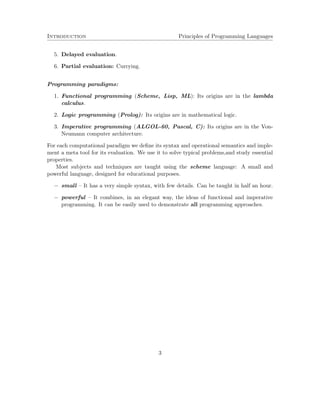 Introduction Principles of Programming Languages
5. Delayed evaluation.
6. Partial evaluation: Currying.
Programming paradigms:
1. Functional programming (Scheme, Lisp, ML): Its origins are in the lambda
calculus.
2. Logic programming (Prolog): Its origins are in mathematical logic.
3. Imperative programming (ALGOL-60, Pascal, C): Its origins are in the Von-
Neumann computer architecture.
For each computational paradigm we deﬁne its syntax and operational semantics and imple-
ment a meta tool for its evaluation. We use it to solve typical problems,and study essential
properties.
Most subjects and techniques are taught using the scheme language: A small and
powerful language, designed for educational purposes.
− small – It has a very simple syntax, with few details. Can be taught in half an hour.
− powerful – It combines, in an elegant way, the ideas of functional and imperative
programming. It can be easily used to demonstrate all programming approaches.
3
 