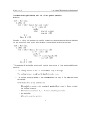 Chapter 2 Principles of Programming Languages
Local recursive procedures, and the letrec special operator:
Consider:
(define factorial
(lambda (n)
(let ( (iter (lambda (product counter)
(if (> counter n)
product
(iter (* counter product)
(+ counter 1))))
) )
(iter 1 1))))
In order to clarify the binding relationships between declarations and variable occurrences
we add numbering, that uniﬁes a declaration with its bound variable occurrences:
(define factorial
(lambda (n1)
(let ( (iter2 (lambda (product3 counter3)
(if (> counter3 n1)
product3
(iter4 (* counter3 product3)
(+ counter3 1))))
) )
(iter2 1 1))))
This analysis of declaration scopes and variable occurrences in these scopes clariﬁes the
problem:
− The binding instance n1 has the whole lambda body as its scope.
− The binding instance iter2 has the let body as its scope.
− The binding instances product3 and counter3 have the body of the iter lambda as
their scope.
− In the body of the iter2 lambda form:
– The variable occurrences n1, counter3, product3 are bound by the correspond-
ing binding instances.
– The variable occurrences >, *, + denote primitive procedures.
– 1 is a number.
– if denotes a special operator.
81
 