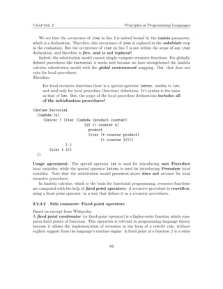 Chapter 2 Principles of Programming Languages
We see that the occurrence of iter in line 3 is indeed bound by the lambda parameter,
which is a declaration. Therefore, this occurrence of iter is replaced at the substitute step
in the evaluation. But the occurrence of iter on line 7 is not within the scope of any iter
declaration, and therefore is free, and is not replaced!
Indeed, the substitution model cannot simply compute recursive functions. For globally
deﬁned procedures like factorial it works well because we have strengthened the lambda
calculus substitution model with the global environment mapping. But, that does not
exist for local procedures.
Therefore:
For local recursive functions there is a special operator letrec, similar to let,
and used only for local procedure (function) deﬁnitions. It’s syntax is the same
as that of let. But, the scope of the local procedure declarations includes all
of the initialization procedures!
(define factorial
(lambda (n)
(letrec ( (iter (lambda (product counter)
(if (> counter n)
product
(iter (* counter product)
(+ counter 1))))
) )
(iter 1 1))
))
Usage agreement: The special operator let is used for introducing non Procedure
local variables, while the special operator letrec is used for introducing Procedure local
variables. Note that the substitution model presented above does not account for local
recursive procedures.
In lambda calculus, which is the basis for functional programming, recursive functions
are computed with the help of ﬁxed point operators. A recursive procedure is rewritten,
using a ﬁxed point operator, in a way that deﬁnes it as a recursive procedures.
2.2.4.2 Side comment: Fixed point operators
Based on excerpt from Wikipedia:
A ﬁxed point combinator (or ﬁxed-point operator) is a higher-order function which com-
putes ﬁxed points of functions. This operation is relevant in programming language theory
because it allows the implementation of recursion in the form of a rewrite rule, without
explicit support from the language’s runtime engine. A ﬁxed point of a function f is a value
83
 