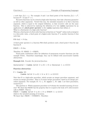 Chapter 2 Principles of Programming Languages
x such that f(x) = x. For example, 0 and 1 are ﬁxed points of the function f(x) = x2,
because 02 = 0 and 12 = 1.
Recursive functions can be viewed as high order functions, that take a function parameter
as well as other arguments. Viewed this way, the intended semantics is to ﬁnd a function
argument, which is equal to the original deﬁnition, so that recursive calls use the same
function. This is achieved by replacing the deﬁnition of f (its lambda expression) by an
application of a ﬁxed point operator to the lambda expression that deﬁnes f.
What is a ﬁxed-point of a high order function?
Whereas a ﬁxed-point of a ﬁrst-order function (a function on "simple" values such as integers)
is a ﬁrst-order value, a ﬁxed point of a higher-order function F is another function f-fix
such that
F(F-fix) = F-fix.
A ﬁxed point operator is a function FIX which produces such a ﬁxed point f-fix for any
function F:
FIX(F) = F-fix.
Therefore: F( FIX(F) ) = FIX(F).
Fixed point combinators allow the deﬁnition of anonymous recursive functions (see the
example below). Somewhat surprisingly, they can be deﬁned with non-recursive lambda
abstractions.
Example 2.8. Consider the factorial function:
factorial(n) = (lambda (n)(if (= n 0) 1 (* n (factorial (- n 1)))))
Function abstraction:
F = (lambda (f)
(lambda (n)(if (= n 0) 1 (* n (f (- n 1))))))
Note that F is a high-order procedure, which accepts an integer procedure argument, and
returns an integer procedure. That is, F creates integer procedures, based on its integer pro-
cedure argument. For example, F( +1 ), F( square ), F( cube ) are three procedures,
created by F.
The question is: Which argument procedure to F obtains the intended meaning of recur-
sion? We show that FIX(F) has the property that it is equal to the body of F, with recursive
calls to FIX(F). That is:
FIX(F) = (lambda (n)(if (= n 0) 1 (* n (FIX(F) (- n 1)))))
which is the intended meaning of recursion.
We know that: FIX(F) = F(FIX(F)). Therefore:
84
 