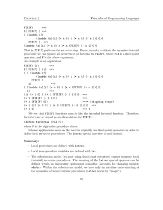 Chapter 2 Principles of Programming Languages
FIX(F) ==>
F( FIX(F) ) ==>
( (lambda (f)
(lambda (n)(if (= n 0) 1 (* n (f (- n 1))))))
FIX(F) ) ==>
(lambda (n)(if (= n 0) 1 (* n (FIX(F) (- n 1)))))
That is, FIX(F) performs the recursive step. Hence, in order to obtain the recursive factorial
procedure we can replace all occurrences of factorial by FIX(F), where FIX is a ﬁxed point
operator, and F is the above expression.
An example of an application:
FIX(F) (1) ==>
F( FIX(F) ) (1) ==>
( ( (lambda (f)
(lambda (n)(if (= n 0) 1 (* n (f (- n 1))))))
FIX(F) )
1) ==>
( (lambda (n)(if (= n 0) 1 (* n (FIX(F) (- n 1)))))
1) ==>
(if (= 1 0) 1 (* 1 (FIX(F) (- 1 1)))) ==>
(* 1 (FIX(F) (- 1 1))) ==>
(* 1 (FIX(F) 0)) ==>* (skipping steps)
(* 1 (if (= 0 0) 1 (* 0 (FIX(F) (- 0 1))))) ==>
(* 1 1) ==> 1
We see that FIX(F) functions exactly like the intended factorial function. Therefore,
factorial can be viewed as an abbreviation for FIX(F):
(define factorial (FIX F))
where F is the high-order procedure above.
Scheme applications saves us the need to explicitly use ﬁxed point operators in order to
deﬁne local recursive procedures. The letrec special operator is used instead.
Summary:
− Local procedures are deﬁned with letrec.
− Local non-procedure variables are deﬁned with let.
− The substitution model (without using ﬁxed-point operators) cannot compute local
(internal) recursive procedures. The meaning of the letrec special operator can be
deﬁned within an imperative operational semantics (accounts for changing variable
states). Within the substitution model, we have only an intuitive understanding of
the semantics of local recursive procedures (letrec works by "magic").
85
 
