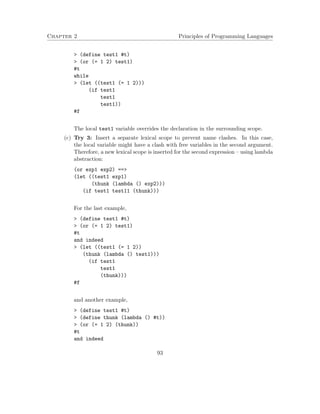 Chapter 2 Principles of Programming Languages
> (define test1 #t)
> (or (= 1 2) test1)
#t
while
> (let ((test1 (= 1 2)))
(if test1
test1
test1))
#f
The local test1 variable overrides the declaration in the surrounding scope.
(c) Try 3: Insert a separate lexical scope to prevent name clashes. In this case,
the local variable might have a clash with free variables in the second argument.
Therefore, a new lexical scope is inserted for the second expression – using lambda
abstraction:
(or exp1 exp2) ==>
(let ((test1 exp1)
(thunk (lambda () exp2)))
(if test1 test11 (thunk)))
For the last example,
> (define test1 #t)
> (or (= 1 2) test1)
#t
and indeed
> (let ((test1 (= 1 2))
(thunk (lambda () test1)))
(if test1
test1
(thunk)))
#f
and another example,
> (define test1 #t)
> (define thunk (lambda () #t))
> (or (= 1 2) (thunk))
#t
and indeed
93
 