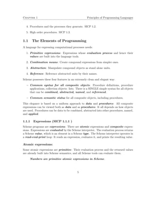 Chapter 1 Principles of Programming Languages 
4. Procedures and the processes they generate. SICP 1.2. 
5. High order procedures. SICP 1.3. 
1.1 The Elements of Programming 
A language for expressing computational processes needs: 
1. Primitive expressions: Expressions whose evaluation process and hence their 
values are built into the language tools. 
2. Combination means: Create compound expressions from simpler ones. 
3. Abstraction: Manipulate compound objects as stand alone units. 
4. Reference: Reference abstracted units by their names. 
Scheme possesses these four features in an extremely clean and elegant way: 
 Common syntax for all composite objects: Procedure definitions, procedure 
applications, collection objects: lists. There is a SINGLE simple syntax for all objects 
that can be combined, abstracted, named, and referenced. 
 Common semantic status for all composite objects, including procedures. 
This elegance is based on a uniform approach to data and procedures: All composite 
expressions can be viewed both as data and as procedures. It all depends on how objects 
are used. Procedures can be data to be combined, abstracted into other procedures, named, 
and applied. 
1.1.1 Expressions (SICP 1.1.1 ) 
Scheme programs are expressions. There are atomic expressions and composite expres-sions. 
Expressions are evaluated by the Scheme interpreter. The evaluation process returns 
a Scheme value, which is an element in a Scheme type. The Scheme interpreter operates in 
a read-eval-print loop: It reads an expression, evaluates it, and prints the resulting value. 
Atomic expressions: 
Some atomic expressions are primitive: Their evaluation process and the returned values 
are already built into Scheme semantics, and all Scheme tools can evaluate them. 
Numbers are primitive atomic expressions in Scheme. 
5 
 