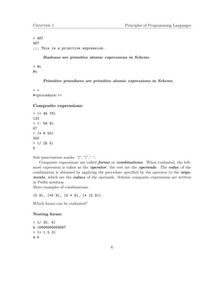 Chapter 1 Principles of Programming Languages 
 467 
467 
;;; This is a primitive expression. 
Booleans are primitive atomic expressions in Scheme. 
 #t 
#t 
Primitive procedures are primitive atomic expressions in Scheme. 
 + 
#procedure:+ 
Composite expressions: 
 (+ 45 78) 
123 
 (- 56 9) 
47 
 (* 6 50) 
300 
 (/ 25 5) 
5 
Sole punctuation marks: “(“, “)”, “ “. 
Composite expressions are called forms or combinations. When evaluated, the left-most 
expression is taken as the operator, the rest are the operands. The value of the 
combination is obtained by applying the procedure specified by the operator to the argu-ments, 
which are the values of the operands. Scheme composite expressions are written 
in Prefix notation. 
More examples of combinations: 
(5 9), (*5 9), (5 * 9), (* (5 9)). 
Which forms can be evaluated? 
Nesting forms: 
 (/ 25. 6) 
4.16666666666667 
 (+ 1.5 3) 
4.5 
6 
 