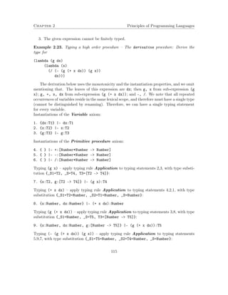 Chapter 2 Principles of Programming Languages 
3. The given expression cannot be finitely typed. 
Example 2.23. Typing a high order procedure – The derivative procedure: Derive the 
type for 
(lambda (g dx) 
(lambda (x) 
(/ (- (g (+ x dx)) (g x)) 
dx))) 
The derivation below uses the monotonicity and the instantiation properties, and we omit 
mentioning that. The leaves of this expression are dx; then g, x from sub-expression (g 
x); g, +, x, dx from sub-expression (g (+ x dx)); and -, /. We note that all repeated 
occurrences of variables reside in the same lexical scope, and therefore must have a single type 
(cannot be distinguished by renaming). Therefore, we can have a single typing statement 
for every variable. 
Instantiations of the Variable axiom: 
1. {dx:T1} |- dx:T1 
2. {x:T2} |- x:T2 
3. {g:T3} |- g:T3 
Instantiations of the Primitive procedure axiom: 
4. { } |- +:[Number*Number - Number] 
5. { } |- -:[Number*Number - Number] 
6. { } |- /:[Number*Number - Number] 
Typing (g x) – apply typing rule Application to typing statements 2,3, with type substi-tution 
{_S1=T2, _S=T4, T3=[T2 – T4]}: 
7. {x:T2, g:[T2 - T4]} |- (g x):T4 
Typing (+ x dx) – apply typing rule Application to typing statements 4,2,1, with type 
substitution {_S1=T2=Number, _S2=T1=Number, _S=Number}: 
8. {x:Number, dx:Number} |- (+ x dx):Number 
Typing (g (+ x dx)) – apply typing rule Application to typing statements 3,8, with type 
substitution {_S1=Number, _S=T5, T3=[Number – T5]}: 
9. {x:Number, dx:Number, g:[Number - T5]} |- (g (+ x dx)):T5 
Typing (- (g (+ x dx)) (g x)) – apply typing rule Application to typing statements 
5,9,7, with type substitution {_S1=T5=Number, _S2=T4=Number, _S=Number}: 
115 
 