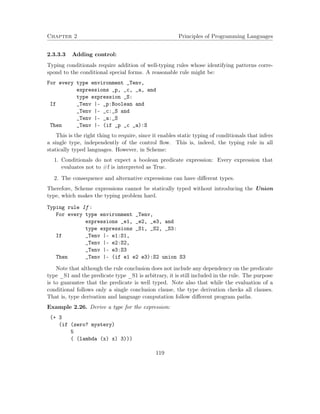 Chapter 2 Principles of Programming Languages 
2.3.3.3 Adding control: 
Typing conditionals require addition of well-typing rules whose identifying patterns corre-spond 
to the conditional special forms. A reasonable rule might be: 
For every type environment _Tenv, 
expressions _p, _c, _a, and 
type expression _S: 
If _Tenv |- _p:Boolean and 
_Tenv |- _c:_S and 
_Tenv |- _a:_S 
Then _Tenv |- (if _p _c _a):S 
This is the right thing to require, since it enables static typing of conditionals that infers 
a single type, independently of the control flow. This is, indeed, the typing rule in all 
statically typed languages. However, in Scheme: 
1. Conditionals do not expect a boolean predicate expression: Every expression that 
evaluates not to #f is interpreted as True. 
2. The consequence and alternative expressions can have different types. 
Therefore, Scheme expressions cannot be statically typed without introducing the Union 
type, which makes the typing problem hard. 
Typing rule If : 
For every type environment _Tenv, 
expressions _e1, _e2, _e3, and 
type expressions _S1, _S2, _S3: 
If _Tenv |- e1:S1, 
_Tenv |- e2:S2, 
_Tenv |- e3:S3 
Then _Tenv |- (if e1 e2 e3):S2 union S3 
Note that although the rule conclusion does not include any dependency on the predicate 
type _S1 and the predicate type _S1 is arbitrary, it is still included in the rule. The purpose 
is to guarantee that the predicate is well typed. Note also that while the evaluation of a 
conditional follows only a single conclusion clause, the type derivation checks all clauses. 
That is, type derivation and language computation follow different program paths. 
Example 2.26. Derive a type for the expression: 
(+ 3 
(if (zero? mystery) 
5 
( (lambda (x) x) 3))) 
119 
 