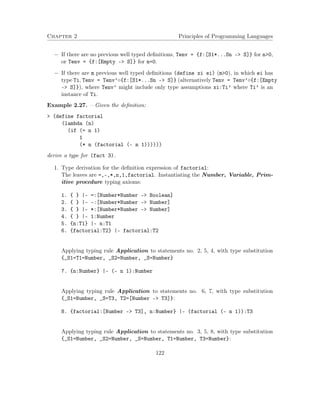 Chapter 2 Principles of Programming Languages 
 If there are no previous well typed definitions, Tenv = {f:[S1*...Sn – S]} for n0, 
or Tenv = {f:[Empty – S]} for n=0. 
 If there are m previous well typed definitions (define xi ei) (m0), in which ei has 
type Ti, Tenv = Tenv’{f:[S1*...Sn – S]} (alternatively Tenv = Tenv’{f:[Empty 
– S]}), where Tenv’ might include only type assumptions xi:Ti’ where Ti’ is an 
instance of Ti. 
Example 2.27. – Given the definition: 
 (define factorial 
(lambda (n) 
(if (= n 1) 
1 
(* n (factorial (- n 1)))))) 
derive a type for (fact 3). 
1. Type derivation for the definition expression of factorial: 
The leaves are =,-,*,n,1,factorial. Instantiating the Number, Variable, Prim-itive 
procedure typing axioms: 
1. { } |- =:[Number*Number - Boolean] 
2. { } |- -:[Number*Number - Number] 
3. { } |- *:[Number*Number - Number] 
4. { } |- 1:Number 
5. {n:T1} |- n:T1 
6. {factorial:T2} |- factorial:T2 
Applying typing rule Application to statements no. 2, 5, 4, with type substitution 
{_S1=T1=Number, _S2=Number, _S=Number} 
7. {n:Number} |- (- n 1):Number 
Applying typing rule Application to statements no. 6, 7, with type substitution 
{_S1=Number, _S=T3, T2=[Number - T3]}: 
8. {factorial:[Number - T3], n:Number} |- (factorial (- n 1)):T3 
Applying typing rule Application to statements no. 3, 5, 8, with type substitution 
{_S1=Number, _S2=Number, _S=Number, T1=Number, T3=Number}: 
122 
 