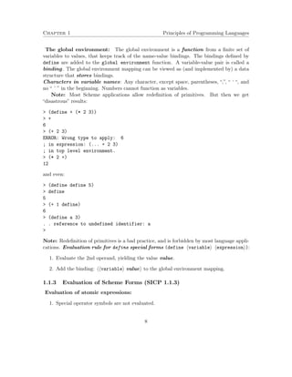 Chapter 1 Principles of Programming Languages 
The global environment: The global environment is a function from a finite set of 
variables to values, that keeps track of the name-value bindings. The bindings defined by 
define are added to the global environment function. A variable-value pair is called a 
binding. The global environment mapping can be viewed as (and implemented by) a data 
structure that stores bindings. 
Characters in variable names: Any character, except space, parentheses, “,”, “ ‘ “, and 
no “ ’ ” in the beginning. Numbers cannot function as variables. 
Note: Most Scheme applications allow redefinition of primitives. But then we get 
“disastrous” results: 
 (define + (* 2 3)) 
 + 
6 
 (+ 2 3) 
ERROR: Wrong type to apply: 6 
; in expression: (... + 2 3) 
; in top level environment. 
 (* 2 +) 
12 
and even: 
 (define define 5) 
 define 
5 
 (+ 1 define) 
6 
 (define a 3) 
. . reference to undefined identifier: a 
 
Note: Redefinition of primitives is a bad practice, and is forbidden by most language appli-cations. 
Evaluation rule for define special forms (define hvariablei hexpressioni): 
1. Evaluate the 2nd operand, yielding the value value. 
2. Add the binding: hhvariablei valuei to the global environment mapping. 
1.1.3 Evaluation of Scheme Forms (SICP 1.1.3) 
Evaluation of atomic expressions: 
1. Special operator symbols are not evaluated. 
8 
 