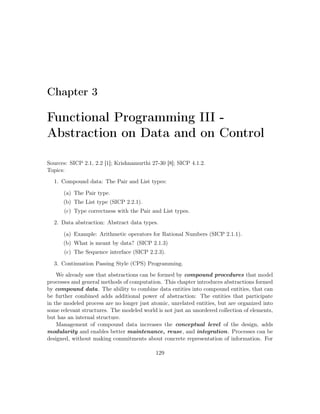 Chapter 3 
Functional Programming III - 
Abstraction on Data and on Control 
Sources: SICP 2.1, 2.2 [1]; Krishnamurthi 27-30 [8]; SICP 4.1.2. 
Topics: 
1. Compound data: The Pair and List types: 
(a) The Pair type. 
(b) The List type (SICP 2.2.1). 
(c) Type correctness with the Pair and List types. 
2. Data abstraction: Abstract data types. 
(a) Example: Arithmetic operators for Rational Numbers (SICP 2.1.1). 
(b) What is meant by data? (SICP 2.1.3) 
(c) The Sequence interface (SICP 2.2.3). 
3. Continuation Passing Style (CPS) Programming. 
We already saw that abstractions can be formed by compound procedures that model 
processes and general methods of computation. This chapter introduces abstractions formed 
by compound data. The ability to combine data entities into compound entities, that can 
be further combined adds additional power of abstraction: The entities that participate 
in the modeled process are no longer just atomic, unrelated entities, but are organized into 
some relevant structures. The modeled world is not just an unordered collection of elements, 
but has an internal structure. 
Management of compound data increases the conceptual level of the design, adds 
modularity and enables better maintenance, reuse, and integration. Processes can be 
designed, without making commitments about concrete representation of information. For 
129 
 