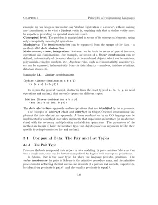 Chapter 3 Principles of Programming Languages 
example, we can design a process for, say “student registration to a course“, without making 
any commitment as to what a Student entity is, requiring only that a student entity must 
be capable of providing its updated academic record. 
Conceptual level: The problem is manipulated in terms of its conceptual elements, using 
only conceptually meaningful operations. 
Modularity: The implementation can be separated from the usage of the data – a 
method called data abstraction. 
Maintenance, reuse, integration: Software can be built in terms of general features, 
operations and combinations. For example, the notion of a linear combination can be 
defined, independently of the exact identity of the combined objects, which can be matrices, 
polynomials, complex numbers, etc. Algebraic rules, such as commutativity, associativity, 
etc can be expressed, independently from the data identity – numbers, database relations, 
database classes etc. 
Example 3.1. – Linear combinations 
(define (linear-combination a b x y) 
(+ (* a x) (* b y))) 
To express the general concept, abstracted from the exact type of a, b, x, y, we need 
operations add and mul that correctly operate on different types: 
(define (linear-combination a b x y) 
(add (mul a x) (mul b y))) 
The data abstraction approach enables operations that are identified by the arguments. 
The concepts of abstract class and interface in Object-Oriented programming im-plement 
the data abstraction approach: A linear combination in an OO language can be 
implemented by a method that takes arguments that implement an interface (or an abstract 
class) with the necessary multiplication and addition operations. The parameters of the 
method are known to have the interface type, but objects passed as arguments invoke their 
specific type implementation for add and mul. 
3.1 Compound Data: The Pair and List Types 
3.1.1 The Pair Type 
Pairs are the basic compound data object in data modeling. A pair combines 2 data entities 
into a single unit, that can be further manipulated by higher level conceptual procedures. 
In Scheme, Pair is the basic type, for which the language provides primitives. The 
value constructor for pairs in Scheme is the primitive procedure cons, and the primitive 
procedures for selecting the first and second elements of a pair are car and cdr, respectively. 
Its identifying predicate is pair?, and the equality predicate is equal?. 
130 
 