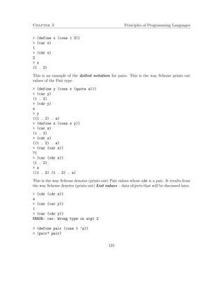 Chapter 3 Principles of Programming Languages 
 (define x (cons 1 2)) 
 (car x) 
1 
 (cdr x) 
2 
 x 
(1 . 2) 
This is an example of the dotted notation for pairs: This is the way Scheme prints out 
values of the Pair type. 
 (define y (cons x (quote a))) 
 (car y) 
(1 . 2) 
 (cdr y) 
a 
 y 
((1 . 2) . a) 
 (define z (cons x y)) 
 (car z) 
(1 . 2) 
 (cdr z) 
((1 . 2) . a) 
 (car (car z)) 
71 
 (car (cdr z)) 
(1 . 2) 
 z 
((1 . 2) (1 . 2) . a) 
This is the way Scheme denotes (prints out) Pair values whose cdr is a pair. It results from 
the way Scheme denotes (prints out) List values – data objects that will be discussed later. 
 (cdr (cdr z)) 
a 
 (car (car y)) 
1 
 (car (cdr y)) 
ERROR: car: Wrong type in arg1 2 
 (define pair (cons 1 ’a)) 
 (pair? pair) 
131 
 