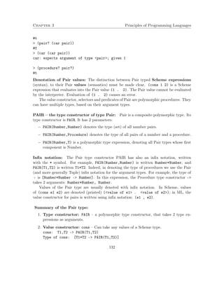 Chapter 3 Principles of Programming Languages 
#t 
 (pair? (car pair)) 
#f 
 (car (car pair)) 
car: expects argument of type pair; given 1 
 (procedure? pair?) 
#t 
Denotation of Pair values: The distinction between Pair typed Scheme expressions 
(syntax), to their Pair values (semantics) must be made clear. (cons 1 2) is a Scheme 
expression that evaluates into the Pair value (1 . 2). The Pair value cannot be evaluated 
by the interpreter. Evaluation of (1 . 2) causes an error. 
The value constructor, selectors and predicates of Pair are polymorphic procedures: They 
can have multiple types, based on their argument types. 
PAIR – the type constructor of type Pair: Pair is a composite polymorphic type. Its 
type constructor is PAIR. It has 2 parameters: 
 PAIR(Number,Number) denotes the type (set) of all number pairs. 
 PAIR(Number,Procedure) denotes the type of all pairs of a number and a procedure. 
 PAIR(Number,T) is a polymorphic type expression, denoting all Pair types whose first 
component is Number. 
Infix notation: The Pair type constructor PAIR has also an infix notation, written 
with the * symbol. For example, PAIR(Number,Number) is written Number*Number, and 
PAIR(T1,T2) is written T1*T2. Indeed, in denoting the type of procedures we use the Pair 
(and more generally Tuple) infix notation for the argument types. For example, the type of 
+ is [Number*Number – Number]. In this expression, the Procedure type constructor – 
takes 2 arguments: Number*Number, Number. 
Values of the Pair type are usually denoted with infix notation. In Scheme, values 
of (cons e1 e2) are denoted (printed) (value of e1 . value of e2); in ML, the 
value constructor for pairs is written using infix notation: (e1 , e2). 
Summary of the Pair type: 
1. Type constructor: PAIR – a polymorphic type constructor, that takes 2 type ex-pressions 
as arguments. 
2. Value constructor: cons – Can take any values of a Scheme type. 
cons: T1,T2 – PAIR(T1,T2) 
Type of cons: [T1*T2 – PAIR(T1,T2)] 
132 
 
