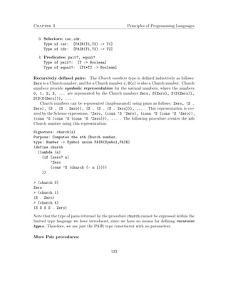 Chapter 3 Principles of Programming Languages 
3. Selectors: car, cdr. 
Type of car: [PAIR(T1,T2) – T1] 
Type of cdr: [PAIR(T1,T2) – T2] 
4. Predicates: pair?, equal? 
Type of pair?: [T – Boolean] 
Type of equal?: [T1*T2 – Boolean] 
Recursively defined pairs: The Church numbers type is defined inductively as follows: 
Zero is a Church number, and for a Church number c, S(c) is also a Church number. Church 
numbers provide symbolic representation for the natural numbers, where the numbers 
0, 1, 2, 3, ... are represented by the Church numbers Zero, S(Zero), S(S(Zero)), 
S(S(S(Zero))), ... . 
Church numbers can be represented (implemented) using pairs as follows: Zero, (S . 
Zero), (S . (S . Zero)), (S . (S . (S . Zero))), ... . This representation is cre-ated 
by the Scheme expressions: ’Zero, (cons ’S ’Zero), (cons ’S (cons ’S ’Zero)), 
(cons ’S (cons ’S (cons ’S ’Zero))), ... . The following procedure creates the nth 
Church number using this representation: 
Signature: church(x) 
Purpose: Computes the nth Church number. 
type: Number - Symbol union PAIR(Symbol,PAIR) 
(define church 
(lambda (n) 
(if (zero? n) 
’Zero 
(cons ’S (church (- n 1)))) 
)) 
 (church 0) 
Zero 
 (church 1) 
(S . Zero) 
 (church 4) 
(S S S S . Zero) 
Note that the type of pairs returned by the procedure church cannot be expressed within the 
limited type language we have introduced, since we have no means for defining recursive 
types. Therefore, we use just the PAIR type constructor with no parameters. 
More Pair procedures: 
133 
 