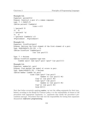 Chapter 3 Principles of Programming Languages 
Example 3.2. 
Signature: pairself(x) 
Purpose: Construct a pair of a common component. 
type: T - PAIR(T,T) 
(define pairself (lambda(x) 
(cons x x))) 
 (pairself 3) 
(3 . 3) 
 (pairself ’a) 
(a . a) 
 (pairself (lambda(x) x)) 
(#procedure . #procedure) 
Example 3.3. 
Signature: firstFirst(pair) 
Purpose: Retrieve the first element of the first element of a pair. 
Type: PAIR(PAIR(T1,T2),T3) - T1 
(define firstFirst (lambda(pair) 
(car (car pair)))) 
Type: T - Boolean 
(define firstFirst-argument-type-test 
(lambda (pair) (and (pair? pair) (pair? (car pair))))) 
Example 3.4. 
Signature: member(el, pair) 
Purpose: Find whether the symbol el occurs in pair. 
Type: Symbol*PAIR(T1,T2) - Boolean 
(define member (lambda (el pair) 
(cond ((and (pair? (car pair)) 
(member el (car pair))) #t) 
((eq? el (car pair)) #t) 
((and (pair? (cdr pair)) 
(member el (cdr pair))) #t) 
((eq? el (cdr pair)) #t) 
(else #f)))) 
Note that before recursively applying member, we test the calling arguments for their type. 
Indeed, according to the Design by Contract policy, it is the responsibility of clients to call 
procedures with appropriate arguments, i.e., arguments that satisfy the procedure’s pre-condition 
and type. Procedures that take over the responsibility for testing their arguments 
demonstrate defensive programming. 
134 
 