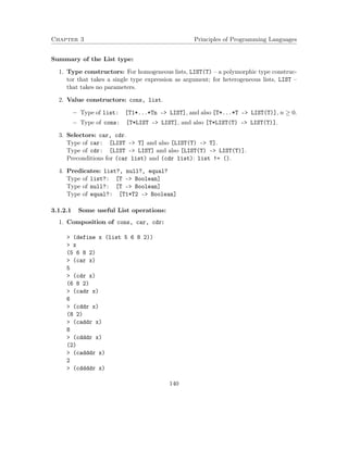 Chapter 3 Principles of Programming Languages 
Summary of the List type: 
1. Type constructors: For homogeneous lists, LIST(T) – a polymorphic type construc-tor 
that takes a single type expression as argument; for heterogeneous lists, LIST – 
that takes no parameters. 
2. Value constructors: cons, list. 
 Type of list: [T1*...*Tn – LIST], and also [T*...*T – LIST(T)], n  0. 
 Type of cons: [T*LIST – LIST], and also [T*LIST(T) – LIST(T)]. 
3. Selectors: car, cdr. 
Type of car: [LIST – T] and also [LIST(T) – T]. 
Type of cdr: [LIST – LIST] and also [LIST(T) – LIST(T)]. 
Preconditions for (car list) and (cdr list): list != (). 
4. Predicates: list?, null?, equal? 
Type of list?: [T – Boolean] 
Type of null?: [T – Boolean] 
Type of equal?: [T1*T2 – Boolean] 
3.1.2.1 Some useful List operations: 
1. Composition of cons, car, cdr: 
 (define x (list 5 6 8 2)) 
 x 
(5 6 8 2) 
 (car x) 
5 
 (cdr x) 
(6 8 2) 
 (cadr x) 
6 
 (cddr x) 
(8 2) 
 (caddr x) 
8 
 (cdddr x) 
(2) 
 (cadddr x) 
2 
 (cddddr x) 
140 
 