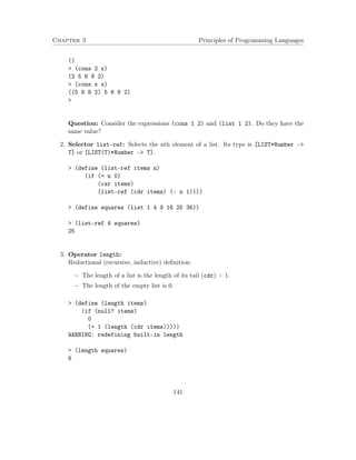 Chapter 3 Principles of Programming Languages 
() 
 (cons 2 x) 
(2 5 6 8 2) 
 (cons x x) 
((5 6 8 2) 5 6 8 2) 
 
Question: Consider the expressions (cons 1 2) and (list 1 2). Do they have the 
same value? 
2. Selector list-ref: Selects the nth element of a list. Its type is [LIST*Number – 
T] or [LIST(T)*Number – T]. 
 (define (list-ref items n) 
(if (= n 0) 
(car items) 
(list-ref (cdr items) (- n 1)))) 
 (define squares (list 1 4 9 16 25 36)) 
 (list-ref 4 squares) 
25 
3. Operator length: 
Reductional (recursive, inductive) definition: 
 The length of a list is the length of its tail (cdr) + 1. 
 The length of the empty list is 0. 
 (define (length items) 
(if (null? items) 
0 
(+ 1 (length (cdr items))))) 
WARNING: redefining built-in length 
 (length squares) 
6 
141 
 