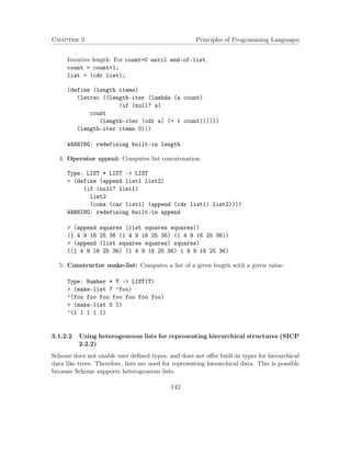 Chapter 3 Principles of Programming Languages 
Iterative length: For count=0 until end-of-list, 
count = count+1; 
list = (cdr list); 
(define (length items) 
(letrec ((length-iter (lambda (a count) 
(if (null? a) 
count 
(length-iter (cdr a) (+ 1 count)))))) 
(length-iter items 0))) 
WARNING: redefining built-in length 
4. Operator append: Computes list concatenation. 
Type: LIST * LIST - LIST 
 (define (append list1 list2) 
(if (null? list1) 
list2 
(cons (car list1) (append (cdr list1) list2)))) 
WARNING: redefining built-in append 
 (append squares (list squares squares)) 
(1 4 9 16 25 36 (1 4 9 16 25 36) (1 4 9 16 25 36)) 
 (append (list squares squares) squares) 
((1 4 9 16 25 36) (1 4 9 16 25 36) 1 4 9 16 25 36) 
5. Constructor make-list: Computes a list of a given length with a given value: 
Type: Number * T - LIST(T) 
 (make-list 7 ’foo) 
’(foo foo foo foo foo foo foo) 
 (make-list 5 1) 
’(1 1 1 1 1) 
3.1.2.2 Using heterogeneous lists for representing hierarchical structures (SICP 
2.2.2) 
Scheme does not enable user defined types, and does not offer built-in types for hierarchical 
data like trees. Therefore, lists are used for representing hierarchical data. This is possible 
because Scheme supports heterogeneous lists. 
142 
 