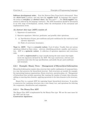 Chapter 3 Principles of Programming Languages 
Software development order: First the Abstract Data Types level is determined. Then 
the client level is written, and only then the supplier level. In languages that support 
the notion of interface (or abstract class), like Java and C++, the client-supplier sep-aration 
is enforced by the language constructs. The ADT formulation should be determined 
in an early stage of development, namely, before the development of the conceptual and 
implementation levels. 
An abstract data type (ADT) consists of: 
1. Signatures of constructors. 
2. Operator signatures: Selectors, predicates, and possibly other operations. 
3. (a) Specification of types, pre-conditions and post-conditions for the constructor and 
operator signatures. 
(b) Rules of correctness (invariants). 
Type vs. ADT: Type is a semantic notion: A set of values. Usually, there are various 
operations defined on these values – selectors, identifying predicate, equality, and construc-tors. 
ADT is a syntactic notion: A collection of operation signatures and correctness 
rules. 
An ADT is implemented by a type (usually having the same name) that imple-ments 
the signatures declared by the ADT. The type constructors, selectors and 
operations must obey the type specifications, and satisfy the pre/post-conditions 
and invariants. 
3.2.1 Example: Binary Trees – Management of Hierarchical Information 
Hierarchical information requires data structure that enable combination of compound data, 
in a way that preserves the hierarchical structure. Such structures are needed, for example, 
for representing business organizations, library structures, operation plans, etc. Management 
of hierarchical data includes operations like counting the number of atomic data elements, 
adding or removing data elements, applying operations to the data elements in the structure, 
etc. 
Binary-Tree is a natural ADT for capturing binary hierarchical structures. It provides 
a constructor for combining structures into a new binary tree, and operations for selecting 
the components, identification and comparison. 
3.2.1.1 The Binary-Tree ADT 
The Binary-Tree ADT is implemented by the Binary-Tree type. We use the same name for 
the ADT and the type. 
Constructor signatures: 
148 
 