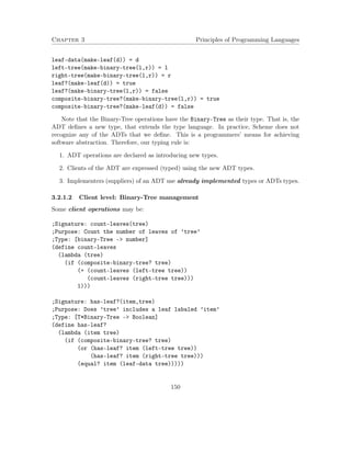 Chapter 3 Principles of Programming Languages 
leaf-data(make-leaf(d)) = d 
left-tree(make-binary-tree(l,r)) = l 
right-tree(make-binary-tree(l,r)) = r 
leaf?(make-leaf(d)) = true 
leaf?(make-binary-tree(l,r)) = false 
composite-binary-tree?(make-binary-tree(l,r)) = true 
composite-binary-tree?(make-leaf(d)) = false 
Note that the Binary-Tree operations have the Binary-Tree as their type. That is, the 
ADT defines a new type, that extends the type language. In practice, Scheme does not 
recognize any of the ADTs that we define. This is a programmers’ means for achieving 
software abstraction. Therefore, our typing rule is: 
1. ADT operations are declared as introducing new types. 
2. Clients of the ADT are expressed (typed) using the new ADT types. 
3. Implementers (suppliers) of an ADT use already implemented types or ADTs types. 
3.2.1.2 Client level: Binary-Tree management 
Some client operations may be: 
;Signature: count-leaves(tree) 
;Purpose: Count the number of leaves of ’tree’ 
;Type: [binary-Tree - number] 
(define count-leaves 
(lambda (tree) 
(if (composite-binary-tree? tree) 
(+ (count-leaves (left-tree tree)) 
(count-leaves (right-tree tree))) 
1))) 
;Signature: has-leaf?(item,tree) 
;Purpose: Does ’tree’ includes a leaf labaled ’item’ 
;Type: [T*Binary-Tree - Boolean] 
(define has-leaf? 
(lambda (item tree) 
(if (composite-binary-tree? tree) 
(or (has-leaf? item (left-tree tree)) 
(has-leaf? item (right-tree tree))) 
(equal? item (leaf-data tree))))) 
150 
 
