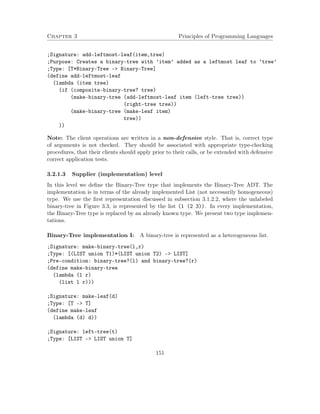Chapter 3 Principles of Programming Languages 
;Signature: add-leftmost-leaf(item,tree) 
;Purpose: Creates a binary-tree with ’item’ added as a leftmost leaf to ’tree’ 
;Type: [T*Binary-Tree - Binary-Tree] 
(define add-leftmost-leaf 
(lambda (item tree) 
(if (composite-binary-tree? tree) 
(make-binary-tree (add-leftmost-leaf item (left-tree tree)) 
(right-tree tree)) 
(make-binary-tree (make-leaf item) 
tree)) 
)) 
Note: The client operations are written in a non-defensive style. That is, correct type 
of arguments is not checked. They should be associated with appropriate type-checking 
procedures, that their clients should apply prior to their calls, or be extended with defensive 
correct application tests. 
3.2.1.3 Supplier (implementation) level 
In this level we define the Binary-Tree type that implements the Binary-Tree ADT. The 
implementation is in terms of the already implemented List (not necessarily homogeneous) 
type. We use the first representation discussed in subsection 3.1.2.2, where the unlabeled 
binary-tree in Figure 3.3, is represented by the list (1 (2 3)). In every implementation, 
the Binary-Tree type is replaced by an already known type. We present two type implemen-tations. 
Binary-Tree implementation I: A binary-tree is represented as a heterogeneous list. 
;Signature: make-binary-tree(l,r) 
;Type: [(LIST union T1)*(LIST union T2) - LIST] 
;Pre-condition: binary-tree?(l) and binary-tree?(r) 
(define make-binary-tree 
(lambda (l r) 
(list l r))) 
;Signature: make-leaf(d) 
;Type: [T - T] 
(define make-leaf 
(lambda (d) d)) 
;Signature: left-tree(t) 
;Type: [LIST - LIST union T] 
151 
 