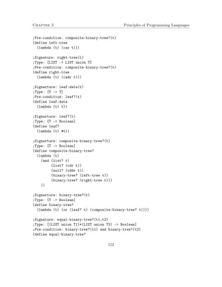 Chapter 3 Principles of Programming Languages 
;Pre-condition: composite-binary-tree?(t) 
(define left-tree 
(lambda (t) (car t))) 
;Signature: right-tree(t) 
;Type: [LIST - LIST union T] 
;Pre-condition: composite-binary-tree?(t) 
(define right-tree 
(lambda (t) (cadr t))) 
;Signarture: leaf-data(t) 
;Type: [T - T] 
;Pre-condition: leaf?(t) 
(define leaf-data 
(lambda (t) t)) 
;Signarture: leaf?(t) 
;Type: [T - Boolean] 
(define leaf? 
(lambda (t) #t)) 
;Signarture: composite-binary-tree?(t) 
;Type: [T - Boolean] 
(define composite-binary-tree? 
(lambda (t) 
(and (list? t) 
(list? (cdr t)) 
(null? (cddr t)) 
(binary-tree? (left-tree t)) 
(binary-tree? (right-tree t))) 
)) 
;Signarture: binary-tree?(t) 
;Type: [T - Boolean] 
(define binary-tree? 
(lambda (t) (or (leaf? t) (composite-binary-tree? t)))) 
;Signature: equal-binary-tree?(t1,t2) 
;Type: [(LIST union T1)*(LIST union T2) - Boolean] 
;Pre-condition: binary-tree?(t1) and binary-tree?(t2) 
(define equal-binary-tree? 
152 
 