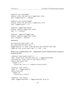 Chapter 3 Principles of Programming Languages 
Signature: get-tag(tagged) 
Purpose: Select the tag from a tagged-data value 
Type: [Tagged-data(T) - Symbol] 
Signature: get-content(tagged) 
Purpose: Select the data from a tagged-data value 
Type: [Tagged-data(T) - T] 
Signature: tagged-data?(datum) 
Purpose: Identify tagged-data values 
Type: [T - Boolean] 
Signature: tagged-by?(tagged,tag) 
Purpose: Identify tagged-data values 
Type: [T*Symbol - Boolean] 
Invariants: 
get-tag(attach-tag(x.tag)) = tag 
get-content(attach-tag(x,tag)) = x 
tagged-data?(d) = exist x and tag such that d=attach-tag(x,tag) 
tagged-by?(tag’,attach-tag(x,tag)) = (tag’ = tag) 
Binary-tree implementation II – Tagged-data based implementation using het-erogeneous 
lists: 
;Signature: make-binary-tree(l,r) 
;Type: [(LIST union T1)*(LIST union T2) - Tagged-data(LIST)] 
;Pre-condition: binary-tree?(l) and binary-tree?(r) 
(define make-binary-tree 
(lambda (l r) 
(attach-tag (list l r) ’composite-binary-tree))) 
;Signature: make-leaf(d) 
;Type: [T - Tagged-data(T)] 
(define make-leaf 
(lambda (d) 
(attach-tag d ’leaf))) 
;Signature: left-tree(t) 
;Type: [Tagged-data(LIST) - Tagged-data(LIST union T)] 
155 
 