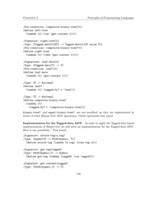 Chapter 3 Principles of Programming Languages 
;Pre-condition: composite-binary-tree?(t) 
(define left-tree 
(lambda (t) (car (get-content t)))) 
;Signature: right-tree(t) 
;Type: [Tagged-data(LIST) - Tagged-data(LIST union T)] 
;Pre-condition: composite-binary-tree?(t) 
(define right-tree 
(lambda (t) (cadr (get-content t)))) 
;Signarture: leaf-data)t) 
;Type: [Tagged-data(T) - T] 
;Pre-condition: leaf?(t) 
(define leaf-data 
(lambda (t) (get-content t))) 
;Type: [T - Boolean] 
(define leaf? 
(lambda (t) (tagged-by? t ’leaf))) 
;Type: [T - Boolean] 
(define composite-binary-tree? 
(lambda (t) 
(tagged-by? t ’composite-binary-tree))) 
binary-tree? and equal-binary-tree? are not modified, as they are implemented in 
terms of other Binary-Tree ADT operations. Client operations stay intact. 
Implementation for the Tagged-data ADT: In order to apply the Tagged-data based 
implementation of Binary-tree we still need an implementation for the Tagged-data ADT. 
Here is one possibility – Pair based: 
;Signature: attach-tag(x,tag) 
;Type: [Symbol*T - PAIR(Symbol, T)] 
(define attach-tag (lambda (x tag) (cons tag x))) 
;Signature: get-tag(tagged) 
;Type: PAIR(Symbol,T) - Symbol 
(define get-tag (lambda (tagged) (car tagged))) 
;Signature: get-content(tagged) 
;Type: [PAIR(Symbol,T) - T] 
156 
 