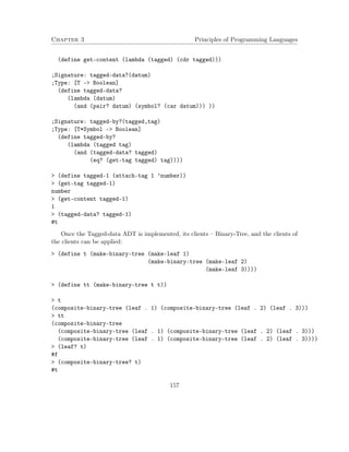 Chapter 3 Principles of Programming Languages 
(define get-content (lambda (tagged) (cdr tagged))) 
;Signature: tagged-data?(datum) 
;Type: [T - Boolean] 
(define tagged-data? 
(lambda (datum) 
(and (pair? datum) (symbol? (car datum))) )) 
;Signature: tagged-by?(tagged,tag) 
;Type: [T*Symbol - Boolean] 
(define tagged-by? 
(lambda (tagged tag) 
(and (tagged-data? tagged) 
(eq? (get-tag tagged) tag)))) 
 (define tagged-1 (attach-tag 1 ’number)) 
 (get-tag tagged-1) 
number 
 (get-content tagged-1) 
1 
 (tagged-data? tagged-1) 
#t 
Once the Tagged-data ADT is implemented, its clients – Binary-Tree, and the clients of 
the clients can be applied: 
 (define t (make-binary-tree (make-leaf 1) 
(make-binary-tree (make-leaf 2) 
(make-leaf 3)))) 
 (define tt (make-binary-tree t t)) 
 t 
(composite-binary-tree (leaf . 1) (composite-binary-tree (leaf . 2) (leaf . 3))) 
 tt 
(composite-binary-tree 
(composite-binary-tree (leaf . 1) (composite-binary-tree (leaf . 2) (leaf . 3))) 
(composite-binary-tree (leaf . 1) (composite-binary-tree (leaf . 2) (leaf . 3)))) 
 (leaf? t) 
#f 
 (composite-binary-tree? t) 
#t 
157 
 