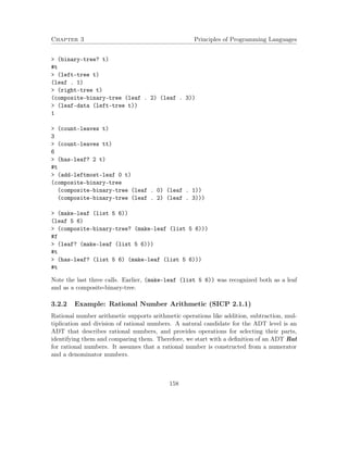 Chapter 3 Principles of Programming Languages 
 (binary-tree? t) 
#t 
 (left-tree t) 
(leaf . 1) 
 (right-tree t) 
(composite-binary-tree (leaf . 2) (leaf . 3)) 
 (leaf-data (left-tree t)) 
1 
 (count-leaves t) 
3 
 (count-leaves tt) 
6 
 (has-leaf? 2 t) 
#t 
 (add-leftmost-leaf 0 t) 
(composite-binary-tree 
(composite-binary-tree (leaf . 0) (leaf . 1)) 
(composite-binary-tree (leaf . 2) (leaf . 3))) 
 (make-leaf (list 5 6)) 
(leaf 5 6) 
 (composite-binary-tree? (make-leaf (list 5 6))) 
#f 
 (leaf? (make-leaf (list 5 6))) 
#t 
 (has-leaf? (list 5 6) (make-leaf (list 5 6))) 
#t 
Note the last three calls. Earlier, (make-leaf (list 5 6)) was recognized both as a leaf 
and as a composite-binary-tree. 
3.2.2 Example: Rational Number Arithmetic (SICP 2.1.1) 
Rational number arithmetic supports arithmetic operations like addition, subtraction, mul-tiplication 
and division of rational numbers. A natural candidate for the ADT level is an 
ADT that describes rational numbers, and provides operations for selecting their parts, 
identifying them and comparing them. Therefore, we start with a definition of an ADT Rat 
for rational numbers. It assumes that a rational number is constructed from a numerator 
and a denominator numbers. 
158 
 