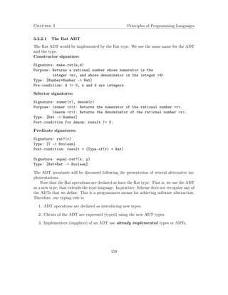 Chapter 3 Principles of Programming Languages 
3.2.2.1 The Rat ADT 
The Rat ADT would be implemented by the Rat type. We use the same name for the ADT 
and the type. 
Constructor signature: 
Signature: make-rat(n,d) 
Purpose: Returns a rational number whose numerator is the 
integer n, and whose denominator is the integer d 
Type: [Number*Number - Rat] 
Pre-condition: d != 0, n and d are integers. 
Selector signatures: 
Signature: numer(r), denom(r) 
Purpose: (numer r): Returns the numerator of the rational number r. 
(denom r): Returns the denominator of the rational number r. 
Type: [Rat - Number] 
Post-condition for denom: result != 0. 
Predicate signatures: 
Signature: rat?(r) 
Type: [T - Boolean] 
Post-condition: result = (Type-of(r) = Rat) 
Signature: equal-rat?(x, y) 
Type: [Rat*Rat - Boolean] 
The ADT invariants will be discussed following the presentation of several alternative im-plementations. 
Note that the Rat operations are declared as have the Rat type. That is, we use the ADT 
as a new type, that extends the type language. In practice, Scheme does not recognize any of 
the ADTs that we define. This is a programmers means for achieving software abstraction. 
Therefore, our typing rule is: 
1. ADT operations are declared as introducing new types. 
2. Clients of the ADT are expressed (typed) using the new ADT types. 
3. Implementers (suppliers) of an ADT use already implemented types or ADTs. 
159 
 