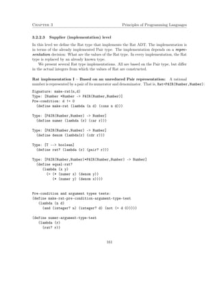 Chapter 3 Principles of Programming Languages 
3.2.2.3 Supplier (implementation) level 
In this level we define the Rat type that implements the Rat ADT. The implementation is 
in terms of the already implemented Pair type. The implementation depends on a repre-sentation 
decision: What are the values of the Rat type. In every implementation, the Rat 
type is replaced by an already known type. 
We present several Rat type implementations. All are based on the Pair type, but differ 
in the actual integers from which the values of Rat are constructed. 
Rat implementation I – Based on an unreduced Pair representation: A rational 
number is represented by a pair of its numerator and denominator. That is, Rat=PAIR(Number,Number): 
Signature: make-rat(n,d) 
Type: [Number *Number - PAIR(Number,Number)] 
Pre-condition: d != 0 
(define make-rat (lambda (n d) (cons n d))) 
Type: [PAIR(Number,Number) - Number] 
(define numer (lambda (r) (car r))) 
Type: [PAIR(Number,Number) - Number] 
(define denom (lambda(r) (cdr r))) 
Type: [T -- boolean] 
(define rat? (lambda (r) (pair? r))) 
Type: [PAIR(Number,Number)*PAIR(Number,Number) - Number] 
(define equal-rat? 
(lambda (x y) 
(= (* (numer x) (denom y)) 
(* (numer y) (denom x)))) 
Pre-condition and argument types tests: 
(define make-rat-pre-condition-argument-type-test 
(lambda (n d) 
(and (integer? n) (integer? d) (not (= d 0))))) 
(define numer-argument-type-test 
(lambda (r) 
(rat? r)) 
161 
 