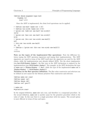Chapter 3 Principles of Programming Languages 
(define denom-argument-type-test 
(lambda (r) 
(rat? r))) 
Once the ADT is implemented, the client level operations can be applied: 
 (define one-half (make-rat 1 2)) 
 (define two-sixth (make-rat 2 6)) 
 (print-rat (add-rat one-half two-sixth)) 
10/12 
 (print-rat (mul-rat one-half two-sixth)) 
2/12 
 (print-rat (div-rat two-sixth one-half)) 
4/6 
 (div-rat two-sixth one-half) 
(4 . 6) 
 (define x (print-rat (div-rat two-sixth one-half))) 
 x 
??????? 
Note on the types of the implemented Rat operations: Note the difference be-tween 
typing the ADT operation signatures and typing their implementation. The ADT 
signatures are typed in terms of the ADT itself since the signatures are used by the ADT 
clients, while the implementation uses already defined ADTs. For the above implementa-tion 
Rat=PAIR(Number,Number), the Rat type in the ADT declaration is replaced by the 
implementation type PAIR(Number,Number). For example, in the ADT declaration the type 
of make-rat is [Number*Number – Rat], while the type of the implemented make-rat is 
[Number*Number – PAIR(Number,Number)]. 
Variation on the Rat operator definition: The Rat value constructor and selectors can 
be defined as new names for the Scheme primitive Pair constructor and selectors: 
(define make-rat cons) 
(define numer car) 
(define denom cdr) 
(define rat? pair?) 
 make-rat 
#primitive:cons 
In the original definition, make-rat uses cons, and therefore is a compound procedure. In 
the second definition, make-rat is another name for the primitive procedure which is the 
value of cons. In this case there is a single procedure with two names. The second option 
is more efficient in terms of time and space. 
162 
 