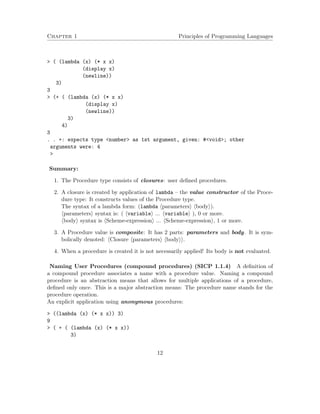 Chapter 1 Principles of Programming Languages 
 ( (lambda (x) (* x x) 
(display x) 
(newline)) 
3) 
3 
 (+ ( (lambda (x) (* x x) 
(display x) 
(newline)) 
3) 
4) 
3 
. . +: expects type number as 1st argument, given: #void; other 
arguments were: 4 
 
Summary: 
1. The Procedure type consists of closures: user defined procedures. 
2. A closure is created by application of lambda – the value constructor of the Proce-dure 
type: It constructs values of the Procedure type. 
The syntax of a lambda form: (lambda hparametersi hbodyi). 
hparametersi syntax is: ( hvariablei ... hvariablei ), 0 or more. 
hbodyi syntax is hScheme-expressioni ... hScheme-expressioni, 1 or more. 
3. A Procedure value is composite: It has 2 parts: parameters and body. It is sym-bolically 
denoted: hClosure hparametersi hbodyii. 
4. When a procedure is created it is not necessarily applied! Its body is not evaluated. 
Naming User Procedures (compound procedures) (SICP 1.1.4) A definition of 
a compound procedure associates a name with a procedure value. Naming a compound 
procedure is an abstraction means that allows for multiple applications of a procedure, 
defined only once. This is a major abstraction means: The procedure name stands for the 
procedure operation. 
An explicit application using anonymous procedures: 
 ((lambda (x) (* x x)) 3) 
9 
 ( + ( (lambda (x) (* x x)) 
3) 
12 
 