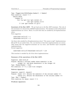 Chapter 3 Principles of Programming Languages 
Type: [Tagged-data(PAIR(Number,Number)) - Number] 
Post-condition: result != 0 
(define denom 
(lambda (r) 
(let ((g (gcd (car (get-content r)) 
(cdr (get-content r))))) 
(/ (cdr (get-content r)) g)))) 
Invariants of the Rat ADT: We get back now to the Rat ADT invariants. The role of 
the invariants is to characterize correct implementations. Our intuition is that all presented 
implementations are correct. Hence, we need rules that are satisfied by all implementations 
above. 
First suggestion: 
numer(make-rat(n,d)) = n 
denom(make-rat(n,d)) = d 
Are these rules satisfied by all implementations above? The answer is no!. Implementations 
III and IV do not satisfy them. Yet, our intuition is that these implementations are correct. 
That means that the suggested invariants are too strict, and therefore reject acceptable 
implementations. 
Second suggestion: 
numer(make-rat(n,d))/denom(make-rat(n,d)) = n/d 
This invariant is satisfied by all of the above implementations. 
Summary of the operations of the Rat ADT: 
Signature: make-rat(n,d) 
Purpose: Returns a rational number whose numerator is the 
integer n, and whose denominator is the integer d 
Type: [Number*Number - Rat] 
Pre-condition: d != 0, n and d are integers. 
Selector signatures: 
Signature: numer(r), denom(r) 
Purpose: (numer r): Returns the numerator of the rational number r. 
(denom r): Returns the denominator of the rational number r. 
Type: [Rat - Number] 
Post-condition for denom: result != 0. 
Predicate signatures: 
166 
 