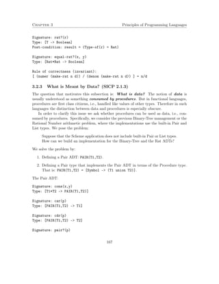 Chapter 3 Principles of Programming Languages 
Signature: rat?(r) 
Type: [T - Boolean] 
Post-condition: result = (Type-of(r) = Rat) 
Signature: equal-rat?(x, y) 
Type: [Rat*Rat - Boolean] 
Rule of correctness (invariant): 
[ (numer (make-rat n d)) / (denom (make-rat n d)) ] = n/d 
3.2.3 What is Meant by Data? (SICP 2.1.3) 
The question that motivates this subsection is: What is data? The notion of data is 
usually understood as something consumed by procedures. But in functional languages, 
procedures are first class citizens, i.e., handled like values of other types. Therefore in such 
languages the distinction between data and procedures is especially obscure. 
In order to clarify this issue we ask whether procedures can be used as data, i.e., con-sumed 
by procedures. Specifically, we consider the previous Binary-Tree management or the 
Rational Number arithmetic problem, where the implementations use the built-in Pair and 
List types. We pose the problem: 
Suppose that the Scheme application does not include built-in Pair or List types. 
How can we build an implementation for the Binary-Tree and the Rat ADTs? 
We solve the problem by: 
1. Defining a Pair ADT: PAIR(T1,T2). 
2. Defining a Pair type that implements the Pair ADT in terms of the Procedure type. 
That is: PAIR(T1,T2) = [Symbol – (T1 union T2)]. 
The Pair ADT: 
Signature: cons(x,y) 
Type: [T1*T2 - PAIR(T1,T2)] 
Signature: car(p) 
Type: [PAIR(T1,T2) - T1] 
Signature: cdr(p) 
Type: [PAIR(T1,T2) - T2] 
Signature: pair?(p) 
167 
 