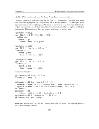 Chapter 3 Principles of Programming Languages 
3.2.3.2 Pair implementation II: Lazy Procedural representation 
The eager procedural implementation for the Pair ADT represents a Pair value as a proce-dure 
that already prepared the computations for all known selectors. The lazy procedural 
implementation defers everything: A Pair value is represented as a procedure that “‘waits” 
for just any selector. In selection time, the given selector procedure is applied by the pair 
components. The constructor does not prepare anything – it is truly lazy! 
Signature: cons(x,y) 
Type: [T1*T2 - [ [T1*T2 - T3] - T3]] 
(define cons 
(lambda (x y) 
(lambda (sel) (sel x y)))) 
Signature: car(pair) 
Type: [[ [T1*T2 - T3] - T3] - T1] 
(define car 
(lambda (pair) 
(pair (lambda (x y) x)))) 
Signature: cdr(pair) 
Type: [[ [T1*T2 - T3] - T3] - T2] 
(define cdr 
(lambda (pair) 
(pair (lambda (x y) y)))) 
Evaluation examples: 
applicative-eval[ (cons 1 2) ] == 
closure (sel) (sel 1 2) 
applicative-eval[ (car (cons 1 2 )) ] ==* 
applicative-eval[ car ] == closure (pair) (pair (lambda(x y) x)) 
applicative-eval[ (cons 1 2) ] ==* closure (sel) (sel 1 2)  
sub, reduce: 
applicative-eval[ 
( closure (sel) (sel 1 2)  (lambda(x y) x) ) ] ==* 
applicative-eval[ ( (lambda(x y) x) 1 2) ] == 
applicative-eval, sub, reduce: 
1 
Question: Assume that the Pair ADT has an additional operation function-value speci-fied 
by the following contract: 
171 
 