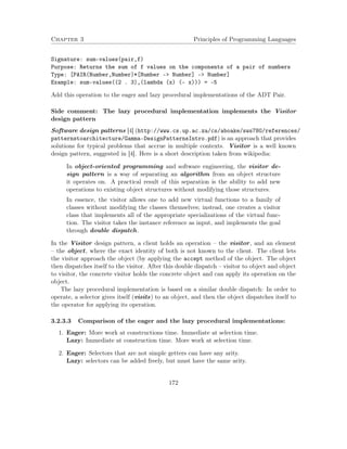 Chapter 3 Principles of Programming Languages 
Signature: sum-values(pair,f) 
Purpose: Returns the sum of f values on the components of a pair of numbers 
Type: [PAIR(Number,Number)*[Number - Number] - Number] 
Example: sum-values((2 . 3),(lambda (x) (- x))) = -5 
Add this operation to the eager and lazy procedural implementations of the ADT Pair. 
Side comment: The lazy procedural implementation implements the Visitor 
design pattern 
Software design patterns [4] (http://www.cs.up.ac.za/cs/aboake/sws780/references/ 
patternstoarchitecture/Gamma-DesignPatternsIntro.pdf) is an approach that provides 
solutions for typical problems that accrue in multiple contexts. Visitor is a well known 
design pattern, suggested in [4]. Here is a short description taken from wikipedia: 
In object-oriented programming and software engineering, the visitor de-sign 
pattern is a way of separating an algorithm from an object structure 
it operates on. A practical result of this separation is the ability to add new 
operations to existing object structures without modifying those structures. 
In essence, the visitor allows one to add new virtual functions to a family of 
classes without modifying the classes themselves; instead, one creates a visitor 
class that implements all of the appropriate specializations of the virtual func-tion. 
The visitor takes the instance reference as input, and implements the goal 
through double dispatch. 
In the Visitor design pattern, a client holds an operation – the visitor, and an element 
– the object, where the exact identity of both is not known to the client. The client lets 
the visitor approach the object (by applying the accept method of the object. The object 
then dispatches itself to the visitor. After this double dispatch – visitor to object and object 
to visitor, the concrete visitor holds the concrete object and can apply its operation on the 
object. 
The lazy procedural implementation is based on a similar double dispatch: In order to 
operate, a selector gives itself (visits) to an object, and then the object dispatches itself to 
the operator for applying its operation. 
3.2.3.3 Comparison of the eager and the lazy procedural implementations: 
1. Eager: More work at constructions time. Immediate at selection time. 
Lazy: Immediate at construction time. More work at selection time. 
2. Eager: Selectors that are not simple getters can have any arity. 
Lazy: selectors can be added freely, but must have the same arity. 
172 
 