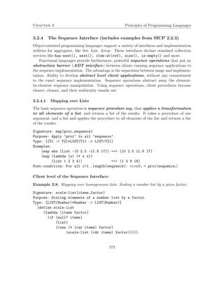 Chapter 3 Principles of Programming Languages 
3.2.4 The Sequence Interface (includes examples from SICP 2.2.3) 
Object-oriented programming languages support a variety of interfaces and implementation 
utilities for aggregates, like Set, List, Array. These interfaces declare standard collection 
services like has-next(), next(), item-at(ref), size(), is-empty() and more. 
Functional languages provide furthermore, powerful sequence operations that put an 
abstraction barrier (ADT interface) between clients running sequence applications to 
the sequence implementation. The advantage is the separation between usage and implemen-tation: 
Ability to develop abstract level client applications, without any commitment 
to the exact sequence implementation. Sequence operations abstract away the element-by- 
element sequence manipulation. Using sequence operations, client procedures become 
clearer, cleaner, and their uniformity stands out. 
3.2.4.1 Mapping over Lists 
The basic sequence operation is sequence procedure map, that applies a transformation 
to all elements of a list, and returns a list of the results. It takes a procedure of one 
argument, and a list and applies the procedure to all elements of the list and returns a list 
of the results: 
Signature: map(proc,sequence) 
Purpose: Apply ’proc’ to all ’sequence’. 
Type: [[T1 - T2]*LIST(T1) - LIST(T2)] 
Examples: 
(map abs (list -10 2.5 -11.6 17)) == (10 2.5 11.6 17) 
(map (lambda (x) (* x x)) 
(list 1 2 3 4)) == (1 4 9 16) 
Post-condition: For all i=1..length(sequence): resulti = proc(sequencei) 
Client level of the Sequence Interface: 
Example 3.8. Mapping over homogeneous lists: Scaling a number list by a given factor: 
Signature: scale-list(items,factor) 
Purpose: Scaling elements of a number list by a factor. 
Type: [LIST(Number)*Number - LIST(Number)] 
(define scale-list 
(lambda (items factor) 
(if (null? items) 
(list) 
(cons (* (car items) factor) 
(scale-list (cdr items) factor))))) 
173 
 