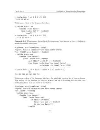Chapter 3 Principles of Programming Languages 
 (scale-list (list 1 2 3 4 5) 10) 
(10 20 30 40 50) 
Written as a client of the Sequence Interface: 
 (define scale-list 
(lambda (items factor) 
(map (lambda (x) (* x factor)) 
items)) 
 (scale-list (list 1 2 3 4 5) 10) 
(10 20 30 40 50) 
Example 3.9. Mapping over hierarchical (heterogeneous) lists (viewed as trees): Scaling an 
unlabeled number-binary-tree: 
Signature: scale-tree(tree,factor) 
Purpose: Scale an unlabeled tree with number leaves. 
Type: [(LIST union Number) - Number] 
(define scale-tree 
(lambda (tree factor) 
(cond ((null? tree) (tree)) 
((not (list? tree)) (* tree factor)) 
(else (cons (scale-tree (car tree) factor) 
(scale-tree (cdr tree) factor)))))) 
 (scale-tree (list 1 (list 2 (list 3 4) 5) (list 6 7)) 
10) 
(10 (20 (30 40) 50) (60 70)) 
Written as a client of the Sequence Interface: An unlabeled tree is a list of trees or leaves. 
Tree scaling can be obtained by mapping scale-tree on all branches that are trees, and 
multiplying those that are leaves by the factor. 
Signature: scale-tree(tree,factor) 
Purpose: Scale an unlabeled tree with number leaves. 
Type: [LIST - Number] 
(define scale-tree 
(lambda (tree factor) 
(map (lambda (sub-tree) 
(if (list? sub-tree) 
(scale-tree sub-tree factor) 
(* sub-tree factor))) 
tree))) 
174 
 